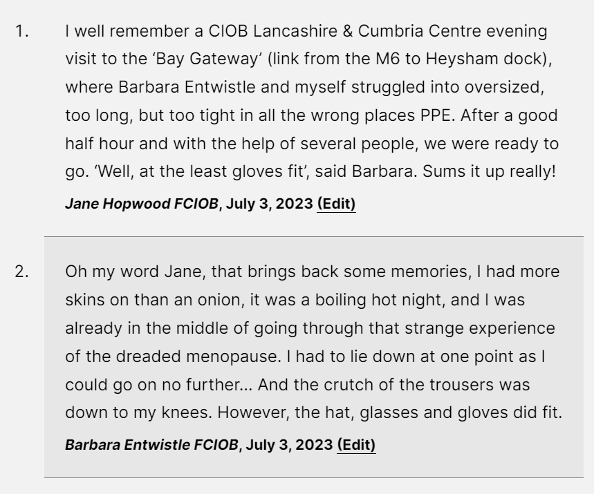 Two comments that say:
I well remember a CIOB Lancashire & Cumbria Centre evening visit to the ‘Bay Gateway’ (link from the M6 to Heysham dock), where Barbara Entwistle and myself struggled into oversized, too long, but too tight in all the wrong places PPE. After a good half hour and with the help of several people, we were ready to go. ‘Well, at the least gloves fit’, said Barbara. Sums it up really!

Jane Hopwood FCIOB, July 3, 2023 (Edit)
Oh my word Jane, that brings back some memories, I had more skins on than an onion, it was a boiling hot night, and I was already in the middle of going through that strange experience of the dreaded menopause. I had to lie down at one point as I could go on no further… And the crutch of the trousers was down to my knees. However, the hat, glasses and gloves did fit.

Barbara Entwistle FCIOB, July 3, 2023 (Edit)