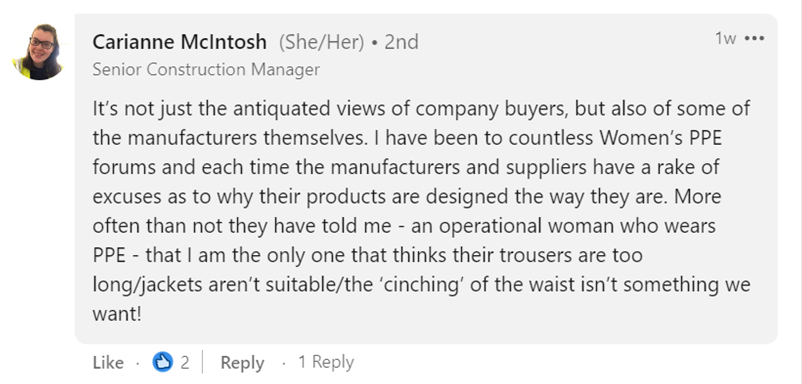 LinkedIn comment that says: It’s not just the antiquated views of company buyers, but also of some of the manufacturers themselves. I have been to countless Women’s PPE forums and each time the manufacturers and suppliers have a rake of excuses as to why their products are designed the way they are. More often than not they have told me - an operational woman who wears PPE - that I am the only one that thinks their trousers are too long/jackets aren’t suitable/the ‘cinching’ of the waist isn’t something we want!